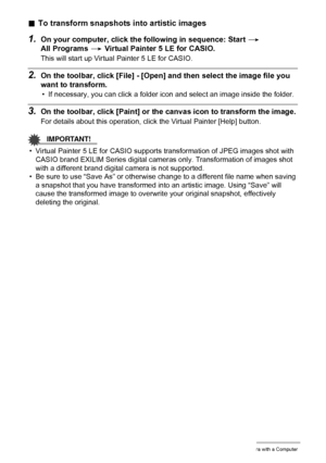Page 146146Using the Camera with a Computer
.To transform snapshots into artistic images
1.On your computer, click the following in sequence: Start * 
All Programs * Virtual Painter 5 LE for CASIO.
This will start up Virtual Painter 5 LE for CASIO.
2.On the toolbar, click [File] - [Open] and then select the image file you 
want to transform.
• If necessary, you can click a folder icon and select an image inside the folder.
3.On the toolbar, click [Paint] or the canvas icon to transform the image.
For details...