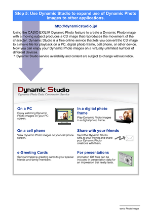 Page 2057Creating a Dynamic Photo Image
On a PCEnjoy watching Dynamic 
Photo images on your PC 
screen.In a digital photo 
frame
Play Dynamic Photo images 
in a digital photo frame.
On a cell phoneView Dynamic Photo images on your cell phone 
screen.Share with your friendsSend the Dynamic Studio 
URL to your friends and share 
your Dynamic Photo 
creations with them.
e-Greeting CardsSend animated e-greeting cards to your special 
friends and family members.For presentationsAnimation GIF files can be 
included in...