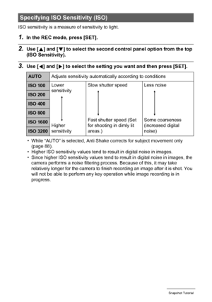 Page 4040Snapshot Tutorial
ISO sensitivity is a measure of sensitivity to light.
1.In the REC mode, press [SET].
2.Use [8] and [2] to select the second control panel option from the top 
(ISO Sensitivity).
3.Use [4] and [6] to select the setting you want and then press [SET].
• While “AUTO” is selected, Anti Shake corrects for subject movement only 
(page 88).
• Higher ISO sensitivity values tend to result in digital noise in images.
• Since higher ISO sensitivity values tend to result in digital noise in...