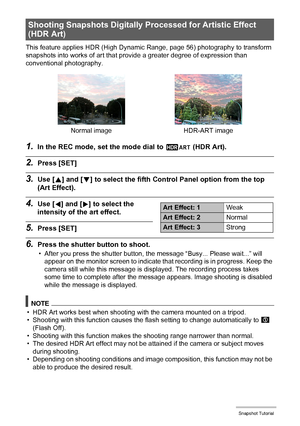 Page 5757Snapshot Tutorial
This feature applies HDR (High Dynamic Range, page 56) photography to transform 
snapshots into works of art that provide a greater degree of expression than 
conventional photography.
1.In the REC mode, set the mode dial to a (HDR Art).
2.Press [SET]
3.Use [8] and [2] to select the fifth Control Panel option from the top 
(Art Effect).
4.Use [4] and [6] to select the 
intensity of the art effect.
5.Press [SET]
6.Press the shutter button to shoot.
• After you press the shutter button,...