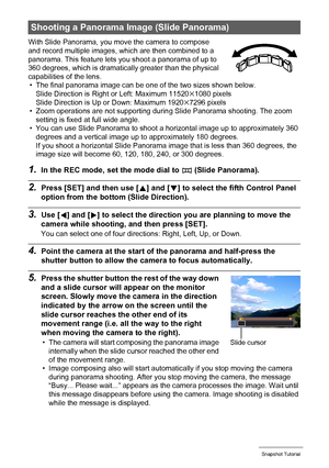 Page 5959Snapshot Tutorial
With Slide Panorama, you move the camera to compose 
and record multiple images, which are then combined to a 
panorama. This feature lets you shoot a panorama of up to 
360 degrees, which is dramatically greater than the physical 
capabilities of the lens.
• The final panorama image can be one of the two sizes shown below.
Slide Direction is Right or Left: Maximum 11520
x1080 pixels
Slide Direction is Up or Down: Maximum 1920x7296 pixels
• Zoom operations are not supporting during...