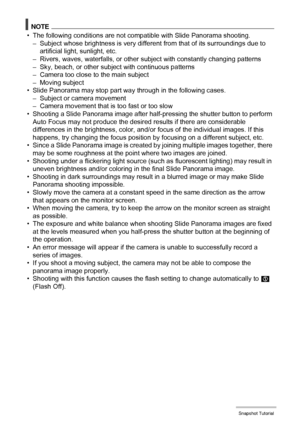 Page 6060Snapshot Tutorial
NOTE
• The following conditions are not compatible with Slide Panorama shooting.
– Subject whose brightness is very different from that of its surroundings due to 
artificial light, sunlight, etc.
– Rivers, waves, waterfalls, or other subject with constantly changing patterns
– Sky, beach, or other subject with continuous patterns
– Camera too close to the main subject
– Moving subject
• Slide Panorama may stop part way through in the following cases.
– Subject or camera movement
–...