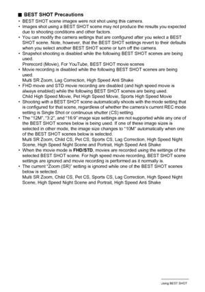 Page 7272Using BEST SHOT
.BEST SHOT Precautions
• BEST SHOT scene images were not shot using this camera.
• Images shot using a BEST SHOT scene may not produce the results you expected 
due to shooting conditions and other factors.
• You can modify the camera settings that are configured after you select a BEST 
SHOT scene. Note, however, that the BEST SHOT settings revert to their defaults 
when you select another BEST SHOT scene or turn off the camera.
• Snapshot shooting is disabled while the following BEST...