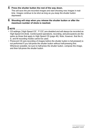 Page 8080Using BEST SHOT
5.Press the shutter button the rest of the way down.
This will save the pre-recorded images and start shooting new images in real-
time. Images continue to be shot as long as you keep the shutter button 
depressed.
6.Shooting will stop when you release the shutter button or after the 
maximum number of shots is reached.
NOTE
• CS settings (“High Speed CS”, “F CS”) are disabled and will always be recorded as 
High Speed CS shots. Control panel operations, recording, and precautions are...