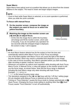 Page 8585Advanced Settings
Super Macro
Super Macro fixes optical zoom at a position that allows you to shoot from the closest 
distance to the subject. The result is closer and larger subject images.
NOTE
• Zoom is fixed while Super Macro is selected, so no zoom operation is performed 
when you slide the zoom controller.
To focus with manual focus
1.On the monitor screen, compose the image so 
the subject you want to focus on is within the 
yellow boundary.
2.Watching the image on the monitor screen use 
[4]...
