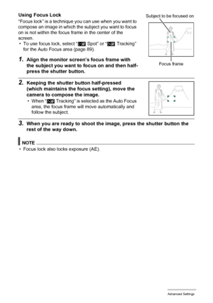 Page 8686Advanced Settings
Using Focus Lock
“Focus lock” is a technique you can use when you want to 
compose an image in which the subject you want to focus 
on is not within the focus frame in the center of the 
screen.
• To use focus lock, select “Í Spot” or “Ë Tracking” 
for the Auto Focus area (page 89).
1.Align the monitor screen’s focus frame with 
the subject you want to focus on and then half-
press the shutter button.
2.Keeping the shutter button half-pressed 
(which maintains the focus setting), move...