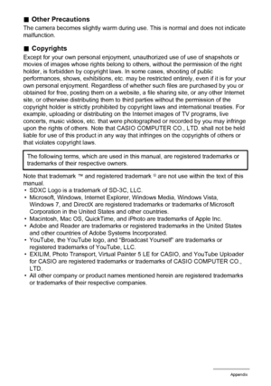 Page 121121Appendix
.Other Precautions
The camera becomes slightly warm during use. This is normal and does not indicate 
malfunction.
.Copyrights
Except for your own personal enjoyment, unauthorized use of use of snapshots or 
movies of images whose rights belong to others, without the permission of the right 
holder, is forbidden by copyright laws. In some cases, shooting of public 
performances, shows, exhibitions, etc. may be restricted entirely, even if it is for your 
own personal enjoyment. Regardless of...