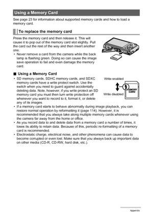 Page 124124Appendix
See page 23 for information about supported memory cards and how to load a 
memory card.
Press the memory card and then release it. This will 
cause it to pop out of the memory card slot slightly. Pull 
the card out the rest of the way and then insert another 
one.
• Never remove a card from the camera while the back 
lamp is flashing green. Doing so can cause the image 
save operation to fail and even damage the memory 
card.
.Using a Memory Card
• SD memory cards, SDHC memory cards, and...