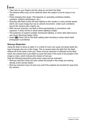 Page 4040Snapshot Tutorial
NOTE
• Take care so your fingers and the strap do not block the flash.
• The desired effect may not be obtained when the subject is too far away or too 
close.
• Flash charging time (page 139) depends on operating conditions (battery 
condition, ambient temperature, etc.).
• Shooting with flash turned off when lighting is dim results in a slow shutter speed, 
which can cause image blur due to camera movement. Under such conditions, 
secure the camera with a tripod, etc.
• With red eye...