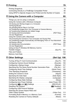 Page 66Contents
❚❙Printing 79
Printing Snapshots. . . . . . . . . . . . . . . . . . . . . . . . . . . . . . . . . . . . . . . . . . .   . .  79
Connecting Directly to a PictBridge Compatible Printer  . . . . . . . . . . . . . .   . .  80
Using DPOF to Specify Images to be Printed and the Number of Copies .   . .  82
❚❙Using the Camera with a Computer 85
Things you can do using a computer...  . . . . . . . . . . . . . . . . . . . . . . . . . . .   . .  85
Using the Camera with a Windows Computer . . . . . . . ....