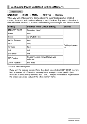 Page 6363Advanced Settings
Procedure
[r] (REC) * [SET] * MENU * REC Tab * Memory
When you turn off the camera, it remembers the current settings of all enabled 
memory items and restores them when you turn it back on. Any memory item that is 
disabled will be returned to its initial default setting whenever you turn off the camera.
*Optical zoom setting only.
• If you turn the camera power off and then back on while the BEST SHOT memory 
item is enabled, all of the other memory items (except for zoom position)...