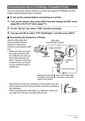 Page 8080Printing
You can connect the camera directly to a printer that supports PictBridge and print 
images without going through a computer.
.To set up the camera before connecting to a printer
1.Turn on the camera. Next, press [SET] and then display the REC menu 
(page 55) or the PLAY menu (page 71).
2.On the “Set Up” tab, select “USB” and then press [6].
3.Use [8] and [2] to select “PTP (PictBridge)”, and then press [SET].
.Connecting the Camera to a Printer
Use the USB cable that 
comes bundled with the...