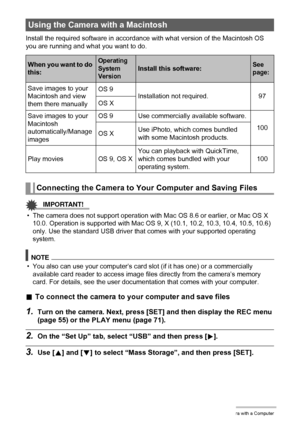 Page 9797Using the Camera with a Computer
Install the required software in accordance with what version of the Macintosh OS 
you are running and what you want to do.
IMPORTANT!
• The camera does not support operation with Mac OS 8.6 or earlier, or Mac OS X 
10.0. Operation is supported with Mac OS 9, X (10.1, 10.2, 10.3, 10.4, 10.5, 10.6) 
only. Use the standard USB driver that comes with your supported operating 
system.
NOTE
• You also can use your computer’s card slot (if it has one) or a commercially...