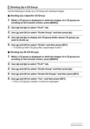 Page 103103Viewing Snapshots and Movies
Use the following to divide up a CS Group into individual images.
.Dividing Up a Specific CS Group
1.While a CS group is displayed or while the images of a CS group are 
scrolling on the monitor screen, press [MENU].
2.Use [4] and [6] to select “PLAY” tab.
3.Use [8] and [2] to select “Divide Group” and then press [6].
4.Use [4] and [6] to display the CS group folder whose CS group you 
want to divide up.
5.Use [8] and [2] to select “Divide” and then press [SET].
• To...