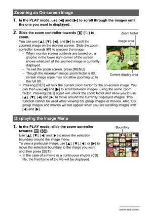 Page 105105Viewing Snapshots and Movies
1.In the PLAY mode, use [4] and [6] to scroll through the images until 
the one you want is displayed.
2.Slide the zoom controller towards z ([) to 
zoom.
You can use [8], [2], [4], and [6] to scroll the 
zoomed image on the monitor screen. Slide the zoom 
controller towards w to unzoom the image.
– When monitor screen contents are turned on, a 
graphic in the lower right corner of the screen 
shows what part of the zoomed image is currently 
displayed.
– To exit the zoom...