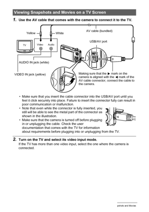 Page 106106Viewing Snapshots and Movies
1.Use the AV cable that comes with the camera to connect it to the TV.
• Make sure that you insert the cable connector into the USB/AV port until you 
feel it click securely into place. Failure to insert the connector fully can result in 
poor communication or malfunction.
• Note that even while the connector is fully inserted, you 
still will be able to see the metal part of the connector as 
shown in the illustration.
• Make sure that the camera is turned off before...