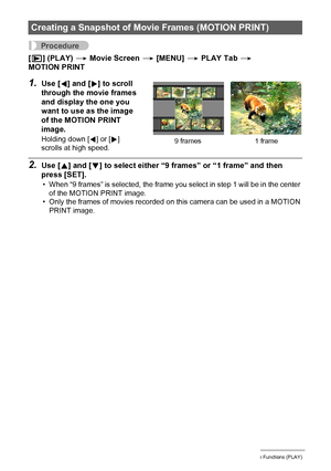 Page 111111Other Playback Functions (PLAY)
Procedure
[p] (PLAY) * Movie Screen * [MENU] * PLAY Tab * 
MOTION PRINT
1.Use [4] and [6] to scroll 
through the movie frames 
and display the one you 
want to use as the image 
of the MOTION PRINT 
image.
Holding down [4] or [6] 
scrolls at high speed.
2.Use [8] and [2] to select either “9 frames” or “1 frame” and then 
press [SET].
• When “9 frames” is selected, the frame you select in step 1 will be in the center 
of the MOTION PRINT image.
• Only the frames of...