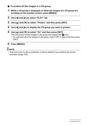 Page 118118Other Playback Functions (PLAY)
.To protect all the images in a CS group
1.While a CS group is displayed or while the images of a CS group are 
scrolling on the monitor screen, press [MENU].
2.Use [4] and [6] to select “PLAY” tab.
3.Use [8] and [2] to select “Protect” and then press [SET].
4.Use [4] and [6] to display the CS group you want to protect.
5.Use [8] and [2] to select “On” and then press [SET].
This will protect all the images in the group and display the › icon.
• To unprotect all of the...