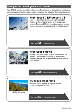 Page 1515Quick Start Basics
Your CASIO camera is packed with a powerful selection of features and functions to 
make recording of digital images easier, including the following three main functions.
What you can do with your CASIO camera
See page 61 for more information.
See page 
60 for more information. See page 
51 for more information.
HD Movie Recording
You can record movies in high-quality HD.
(1280x720 pixels 30 fps)
High Speed CS/Prerecord CSNow you can shoot continuous high-resolution 
images at the...