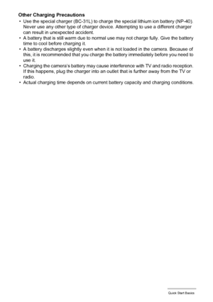 Page 1717Quick Start Basics
Other Charging Precautions
• Use the special charger (BC-31L) to charge the special lithium ion battery (NP-40). 
Never use any other type of charger device. Attempting to use a different charger 
can result in unexpected accident.
• A battery that is still warm due to normal use may not charge fully. Give the battery 
time to cool before charging it.
• A battery discharges slightly even when it is not loaded in the camera. Because of 
this, it is recommended that you charge the...
