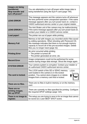 Page 181181Appendix
Images are being 
transferred.
Stop transfer and 
turn off power?You are attempting to turn off power while image data is 
being transferred using the Eye-Fi card (page 145).
LENS ERRORThis message appears and the camera turns off whenever 
the lens performs some unexpected operation. If the same 
message appears after you turn power back on, contact a 
CASIO authorized service center or your original retailer.
LENS ERROR 2The Anti Shake unit of the camera may be malfunctioning. 
If the same...