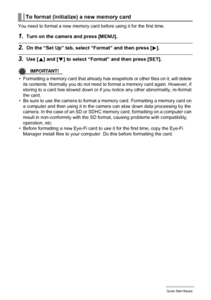 Page 2424Quick Start Basics
You need to format a new memory card before using it for the first time.
1.Turn on the camera and press [MENU].
2.On the “Set Up” tab, select “Format” and then press [6].
3.Use [8] and [2] to select “Format” and then press [SET].
IMPORTANT!
• Formatting a memory card that already has snapshots or other files on it, will delete 
its contents. Normally you do not need to format a memory card again. However, if 
storing to a card has slowed down or if you notice any other abnormality,...