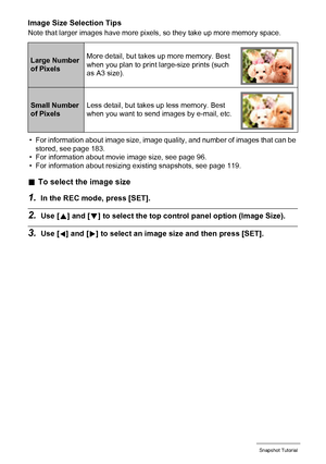 Page 3636Snapshot Tutorial
Image Size Selection Tips
Note that larger images have more pixels, so they take up more memory space.
• For information about image size, image quality, and number of images that can be 
stored, see page 183.
• For information about movie image size, see page 96.
• For information about resizing existing snapshots, see page 119.
.To select the image size
1.In the REC mode, press [SET].
2.Use [8] and [2] to select the top control panel option (Image Size).
3.Use [4] and [6] to select...