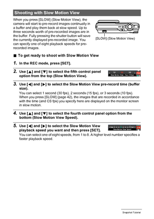 Page 4141Snapshot Tutorial
When you press [SLOW] (Slow Motion View), the 
camera will start to pre-record images continually in 
a buffer and play them back at slow speed. Up to 
three seconds worth of pre-recorded images are in 
the buffer. Fully pressing the shutter button will save 
the currently displayed pre-recorded image. You 
can specify one of eight playback speeds for pre-
recorded images.
.To get ready to shoot with Slow Motion View
1.In the REC mode, press [SET].
2.Use [8] and [2] to select the...