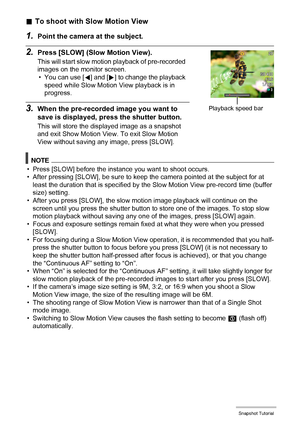 Page 4242Snapshot Tutorial
.To shoot with Slow Motion View
1.Point the camera at the subject.
2.Press [SLOW] (Slow Motion View).
This will start slow motion playback of pre-recorded 
images on the monitor screen.
• You can use [4] and [6] to change the playback 
speed while Slow Motion View playback is in 
progress.
3.When the pre-recorded image you want to 
save is displayed, press the shutter button.
This will store the displayed image as a snapshot 
and exit Show Motion View. To exit Slow Motion 
View...