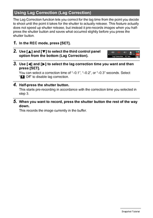 Page 4343Snapshot Tutorial
The Lag Correction function lets you correct for the lag time from the point you decide 
to shoot until the point it takes for the shutter to actually release. This feature actually 
does not speed up shutter release, but instead it pre-records images when you half-
press the shutter button and saves what occurred slightly before you press the 
shutter button.
1.In the REC mode, press [SET].
2.Use [8] and [2] to select the third control panel 
option from the bottom (Lag Correction)....