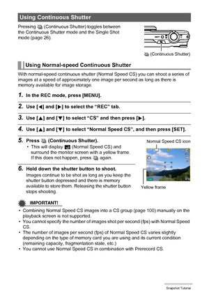 Page 5050Snapshot Tutorial
Pressing Ç (Continuous Shutter) toggles between 
the Continuous Shutter mode and the Single Shot 
mode (page 26).
With normal-speed continuous shutter (Normal Speed CS) you can shoot a series of 
images at a speed of approximately one image per second as long as there is 
memory available for image storage.
1.In the REC mode, press [MENU].
2.Use [4] and [6] to select the “REC” tab.
3.Use [8] and [2] to select “CS” and then press [6].
4.Use [8] and [2] to select “Normal Speed CS”, and...