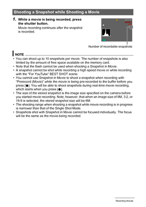 Page 6565Recording Movies
1.While a movie is being recorded, press 
the shutter button.
Movie recording continues after the snapshot 
is recorded.
NOTE
• You can shoot up to 10 snapshots per movie. The number of snapshots is also 
limited by the amount of free space available on the memory card.
• Note that the flash cannot be used when shooting a Snapshot in Movie.
• A snapshot cannot be shot while recording a high speed movie or while recording 
with the “For YouTube” BEST SHOT scene.
• You cannot use...