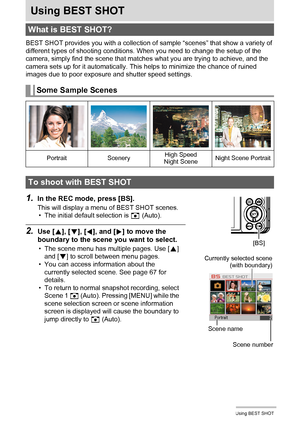 Page 6666Using BEST SHOT
Using BEST SHOT
BEST SHOT provides you with a collection of sample “scenes” that show a variety of 
different types of shooting conditions. When you need to change the setup of the 
camera, simply find the scene that matches what you are trying to achieve, and the 
camera sets up for it automatically. This helps to minimize the chance of ruined 
images due to poor exposure and shutter speed settings.
1.In the REC mode, press [BS].
This will display a menu of BEST SHOT scenes.
• The...