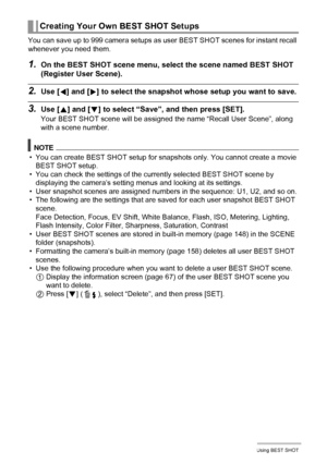 Page 6969Using BEST SHOT
You can save up to 999 camera setups as user BEST SHOT scenes for instant recall 
whenever you need them.
1.On the BEST SHOT scene menu, select the scene named BEST SHOT 
(Register User Scene).
2.Use [4] and [6] to select the snapshot whose setup you want to save.
3.Use [8] and [2] to select “Save”, and then press [SET].
Your BEST SHOT scene will be assigned the name “Recall User Scene”, along 
with a scene number.
NOTE
• You can create BEST SHOT setup for snapshots only. You cannot...