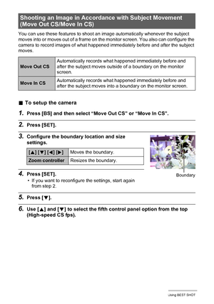 Page 7575Using BEST SHOT
You can use these features to shoot an image automatically whenever the subject 
moves into or moves out of a frame on the monitor screen. You also can configure the 
camera to record images of what happened immediately before and after the subject 
moves.
.To setup the camera
1.Press [BS] and then select “Move Out CS” or “Move In CS”.
2.Press [SET].
3.Configure the boundary location and size 
settings.
4.Press [SET].
• If you want to reconfigure the settings, start again 
from step 2....