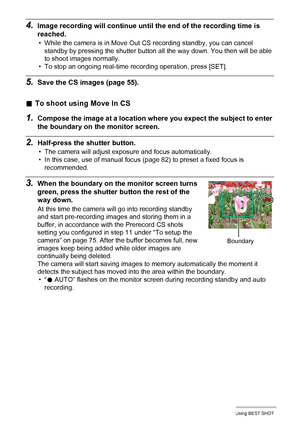 Page 7878Using BEST SHOT
4.Image recording will continue until the end of the recording time is 
reached.
• While the camera is in Move Out CS recording standby, you can cancel 
standby by pressing the shutter button all the way down. You then will be able 
to shoot images normally.
• To stop an ongoing real-time recording operation, press [SET].
5.Save the CS images (page 55).
.To shoot using Move In CS
1.Compose the image at a location where you expect the subject to enter 
the boundary on the monitor...