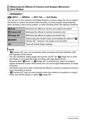 Page 8787Advanced Settings
Procedure
[r] (REC) * [MENU] * REC Tab * Anti Shake
You can turn on the camera’s Anti Shake feature to reduce image blur due to subject 
movement or camera movement when shooting a moving subject using telephoto, 
when shooting a fast-moving subject, or when shooting under dim lighting conditions.
NOTE
•“A
 Camera AS” only can be selected while recording with High Definition (HD) 
and Standard (STD) movie.
• The ISO sensitivity setting (page 38) must be “AUTO” for “S Image AS” to...