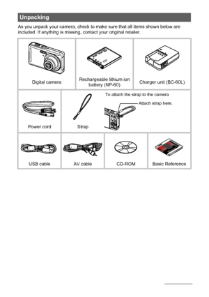 Page 22
As you unpack your camera, check to make sure that all items shown below are 
included. If anything is missing, contact your original retailer.
Unpacking
Digital cameraRechargeable lithium ion 
battery (NP-60)Charger unit (BC-60L)
Power cord Strap
USB cable AV cable CD-ROM Basic Reference
To attach the strap to the camera
Attach strap here.
Downloaded From camera-usermanual.com Casio Manuals 