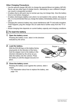 Page 1111Quick Start Basics
Other Charging Precautions
• Use the special charger (BC-60L) to charge the special lithium ion battery (NP-60). 
Never use any other type of charger device. Attempting to use a different charger 
can result in unexpected accident.
• A battery that is still warm due to normal use may not charge fully. Give the battery 
time to cool before charging it.
• A battery discharges slightly even when it is not loaded in the camera. Because of 
this, it is recommended that you charge the...