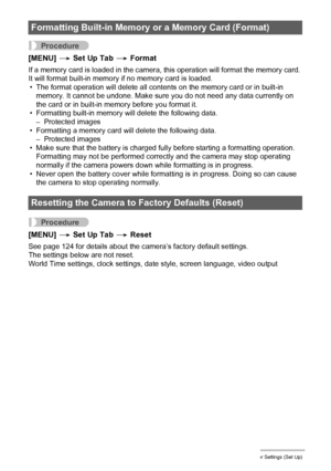 Page 104104Other Settings (Set Up)
Procedure
[MENU] * Set Up Tab * Format
If a memory card is loaded in the camera, this operation will format the memory card. 
It will format built-in memory if no memory card is loaded.
• The format operation will delete all contents on the memory card or in built-in 
memory. It cannot be undone. Make sure you do not need any data currently on 
the card or in built-in memory before you format it.
• Formatting built-in memory will delete the following data.
– Protected images
•...