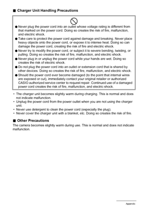 Page 113113Appendix
.Charger Unit Handling Precautions
• The charger unit becomes slightly warm during charging. This is normal and does 
not indicate malfunction.
• Unplug the power cord from the power outlet when you are not using the charger 
unit.
• Never use detergent to clean the power cord (especially the plug).
• Never cover the charger unit with a blanket, etc. Doing so creates the risk of fire.
.Other Precautions
The camera becomes slightly warm during use. This is normal and does not indicate...