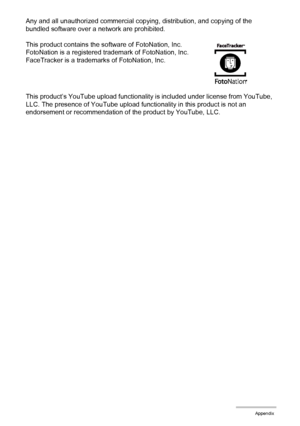 Page 115115Appendix
Any and all unauthorized commercial copying, distribution, and copying of the 
bundled software over a network are prohibited.
This product contains the software of FotoNation, Inc.
FotoNation is a registered trademark of FotoNation, Inc.
FaceTracker is a trademarks of FotoNation, Inc.
This product’s YouTube upload functionality is included under license from YouTube, 
LLC. The presence of YouTube upload functionality in this product is not an 
endorsement or recommendation of the product by...