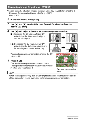 Page 3333Snapshot Tutorial
You can manually adjust an image’s exposure value (EV value) before shooting it.
• Exposure Compensation Range: –2.0EV to +2.0EV
• Unit: 1/3EV
1.In the REC mode, press [SET].
2.Use [8] and [2] to select the third Control Panel option from the 
bottom (EV Shift).
3.Use [4] and [6] to adjust the exposure compensation value.
To cancel exposure compensation, change the EV 
value to 0.0.
4.Press [SET].
This applies the exposure compensation value. 
The exposure compensation value you set...