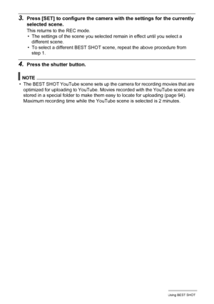 Page 4343Using BEST SHOT
3.Press [SET] to configure the camera with the settings for the currently 
selected scene.
This returns to the REC mode.
• The settings of the scene you selected remain in effect until you select a 
different scene.
• To select a different BEST SHOT scene, repeat the above procedure from 
step 1.
4.Press the shutter button.
NOTE
• The BEST SHOT YouTube scene sets up the camera for recording movies that are 
optimized for uploading to YouTube. Movies recorded with the YouTube scene are...