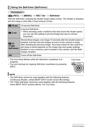 Page 5252Advanced Settings
Procedure
[r] (REC) * [MENU] * REC Tab * Self-timer
With the Self-timer, pressing the shutter button starts a timer. The shutter is released 
and the image is shot after a fixed amount of time.
• The front lamp flashes while the Self-timer countdown is in 
progress.
• You can interrupt an ongoing Self-timer countdown by pressing 
[SET].
NOTE
• The Self-timer cannot be used together with the following features.
Continuous Shutter, certain BEST SHOT scene (Voice Recording)
• The Triple...