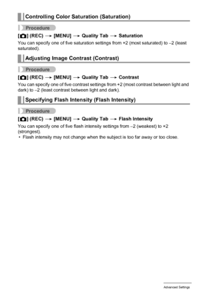 Page 6060Advanced Settings
Procedure
[r] (REC) * [MENU] * Quality Tab * Saturation
You can specify one of five saturation settings from +2 (most saturated) to –2 (least 
saturated).
Procedure
[r] (REC) * [MENU] * Quality Tab * Contrast
You can specify one of five contrast settings from +2 (most contrast between light and 
dark) to –2 (least contrast between light and dark).
Procedure
[r] (REC) * [MENU] * Quality Tab * Flash Intensity
You can specify one of five flash intensity settings from –2 (weakest) to +2...