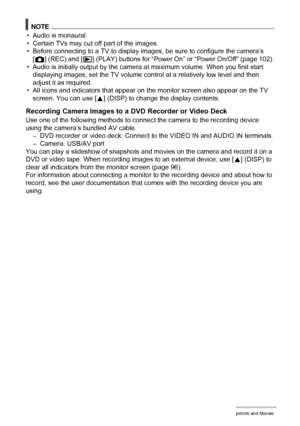 Page 6464Viewing Snapshots and Movies
NOTE
• Audio is monaural.
• Certain TVs may cut off part of the images.
• Before connecting to a TV to display images, be sure to configure the camera’s 
[r] (REC) and [p] (PLAY) buttons for “Power On” or “Power On/Off” (page 102).
• Audio is initially output by the camera at maximum volume. When you first start 
displaying images, set the TV volume control at a relatively low level and then 
adjust it as required.
• All icons and indicators that appear on the monitor...