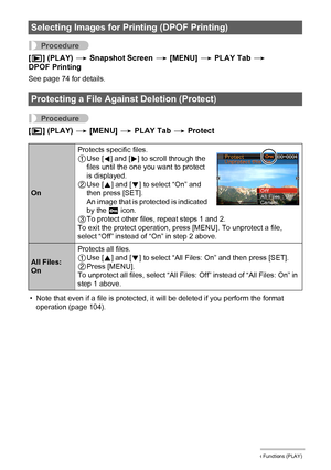 Page 6666Other Playback Functions (PLAY)
Procedure
[p] (PLAY) * Snapshot Screen * [MENU] * PLAY Tab * 
DPOF Printing
See page 74 for details.
Procedure
[p] (PLAY) * [MENU] * PLAY Tab * Protect
• Note that even if a file is protected, it will be deleted if you perform the format 
operation (page 104).
Selecting Images for Printing (DPOF Printing)
Protecting a File Against Deletion (Protect)
OnProtects specific files.
1Use [4] and [6] to scroll through the 
files until the one you want to protect 
is displayed....