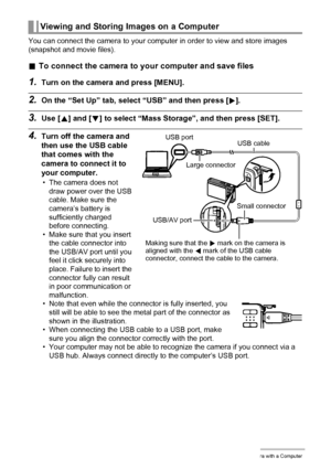 Page 8080Using the Camera with a Computer
You can connect the camera to your computer in order to view and store images 
(snapshot and movie files).
.To connect the camera to your computer and save files
1.Turn on the camera and press [MENU].
2.On the “Set Up” tab, select “USB” and then press [6].
3.Use [8] and [2] to select “Mass Storage”, and then press [SET].
4.Turn off the camera and 
then use the USB cable 
that comes with the 
camera to connect it to 
your computer.
• The camera does not 
draw power over...