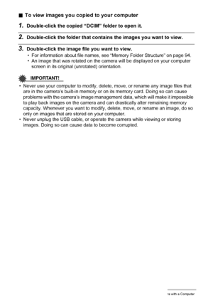 Page 8282Using the Camera with a Computer
.To view images you copied to your computer
1.Double-click the copied “DCIM” folder to open it.
2.Double-click the folder that contains the images you want to view.
3.Double-click the image file you want to view.
• For information about file names, see “Memory Folder Structure” on page 94.
• An image that was rotated on the camera will be displayed on your computer 
screen in its original (unrotated) orientation.
IMPORTANT!
• Never use your computer to modify, delete,...